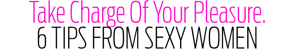 Take Charge Of Your Pleasure. 6 Tips from Sexy Women